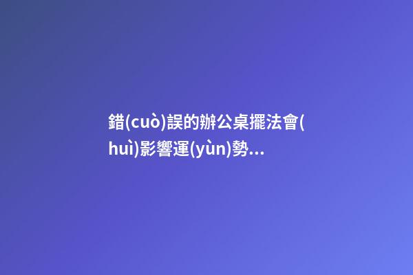 錯(cuò)誤的辦公桌擺法會(huì)影響運(yùn)勢(shì)