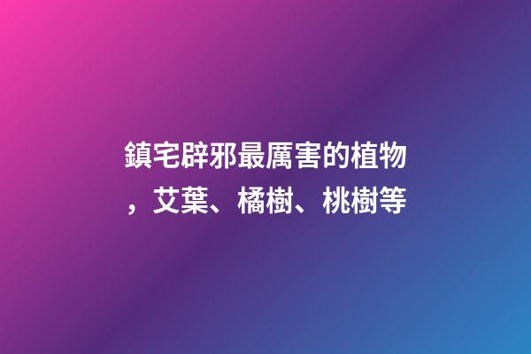 鎮宅辟邪最厲害的植物，艾葉、橘樹、桃樹等