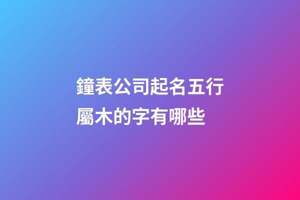 鐘表公司起名五行屬木的字有哪些-第1張-公司起名-玄機(jī)派