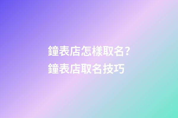 鐘表店怎樣取名？鐘表店取名技巧-第1張-店鋪起名-玄機派