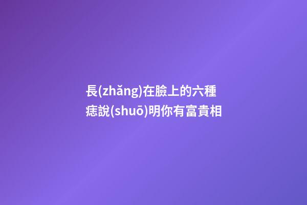 長(zhǎng)在臉上的六種痣說(shuō)明你有富貴相