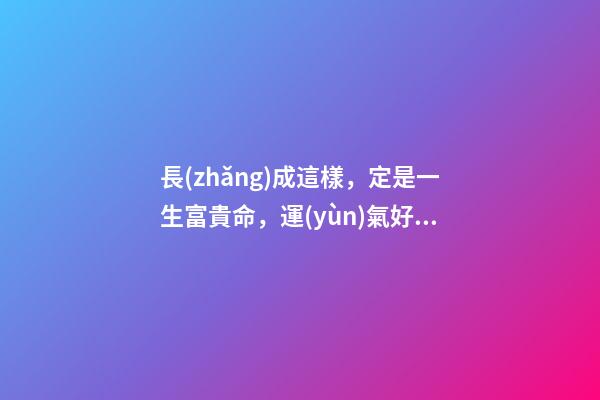 長(zhǎng)成這樣，定是一生富貴命，運(yùn)氣好到讓人眼紅!