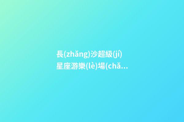 長(zhǎng)沙超級(jí)星座游樂(lè)場(chǎng)在哪里