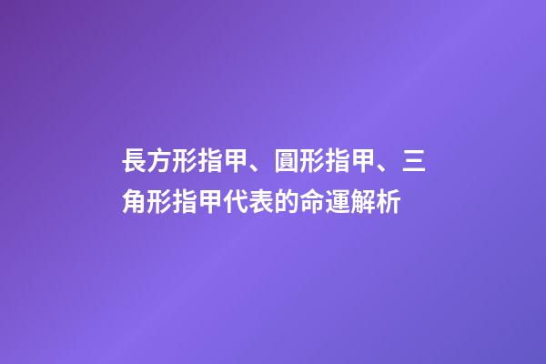 長方形指甲、圓形指甲、三角形指甲代表的命運解析