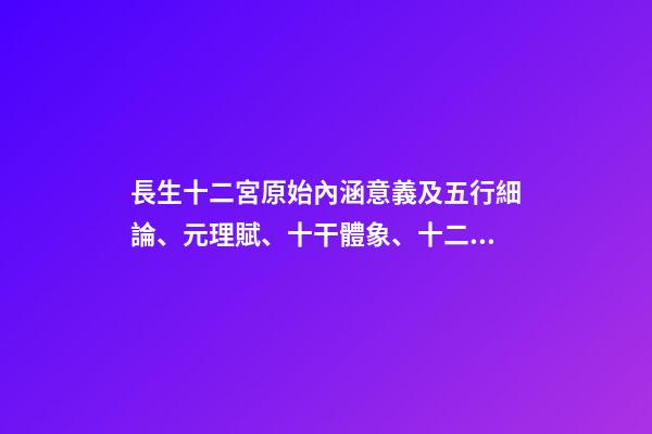 長生十二宮原始內涵意義及五行細論、元理賦、十干體象、十二地支