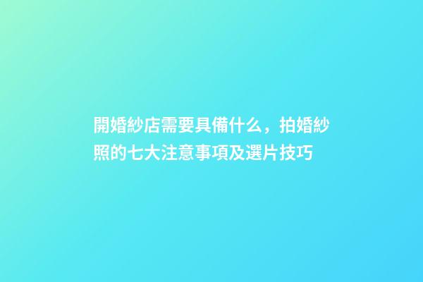 開婚紗店需要具備什么，拍婚紗照的七大注意事項及選片技巧-第1張-觀點-玄機派