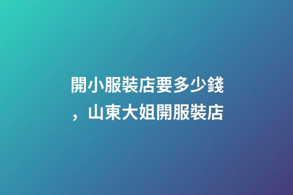 開小服裝店要多少錢，山東大姐開服裝店-第1張-觀點-玄機派