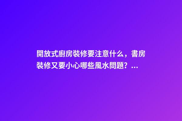 開放式廚房裝修要注意什么，書房裝修又要小心哪些風水問題？（裝修房子開放式廚房好嗎）