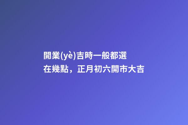 開業(yè)吉時一般都選在幾點，正月初六開市大吉