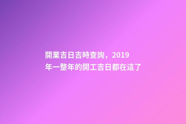 開業吉日吉時查詢，2019年一整年的開工吉日都在這了-第1張-觀點-玄機派