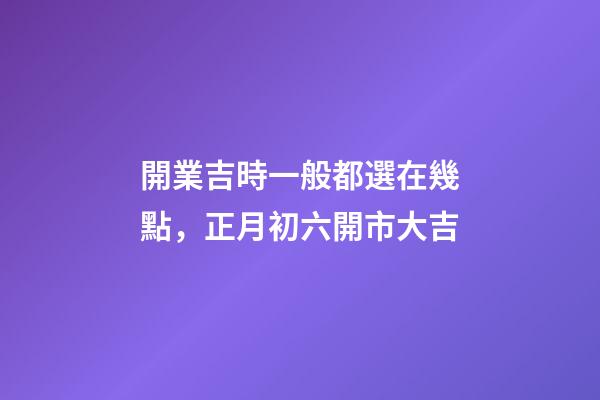 開業吉時一般都選在幾點，正月初六開市大吉