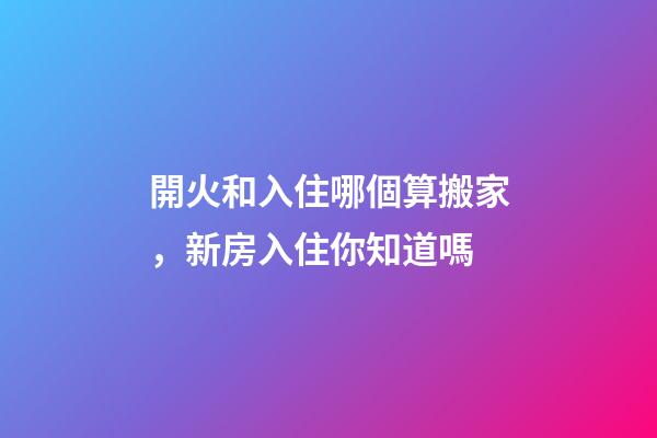 開火和入住哪個算搬家，新房入住你知道嗎-第1張-觀點-玄機派