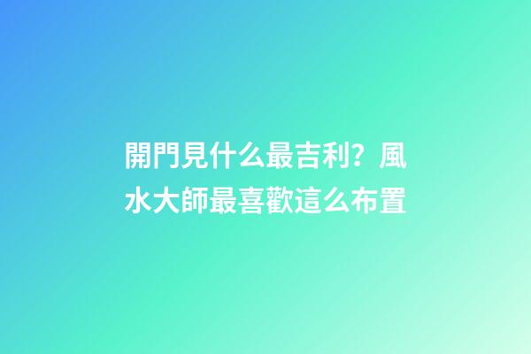 開門見什么最吉利？風水大師最喜歡這么布置