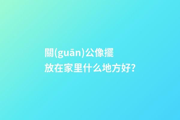 關(guān)公像擺放在家里什么地方好？