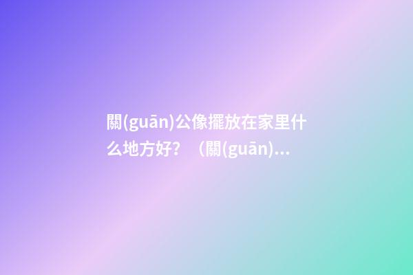 關(guān)公像擺放在家里什么地方好？（關(guān)公的擺放位置禁忌）