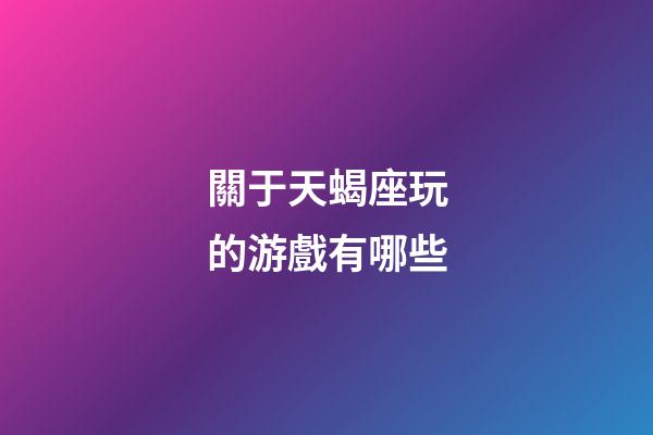 關于天蝎座玩的游戲有哪些-第1張-星座運勢-玄機派