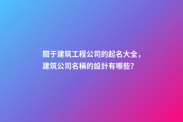 關于建筑工程公司的起名大全，建筑公司名稱的設計有哪些？