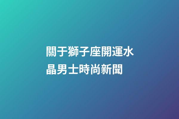 關于獅子座開運水晶男士時尚新聞-第1張-星座運勢-玄機派
