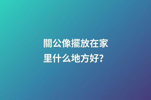 關公像擺放在家里什么地方好？