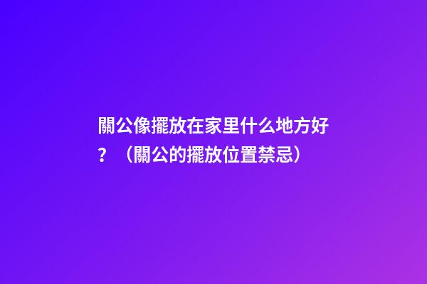 關公像擺放在家里什么地方好？（關公的擺放位置禁忌）