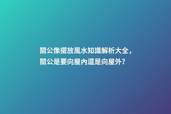 關公像擺放風水知識解析大全，關公是要向屋內還是向屋外？