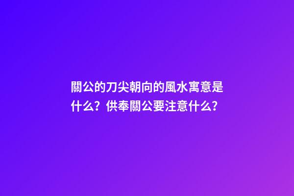 關公的刀尖朝向的風水寓意是什么？供奉關公要注意什么？