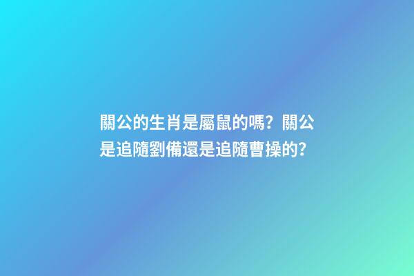 關公的生肖是屬鼠的嗎？關公是追隨劉備還是追隨曹操的？