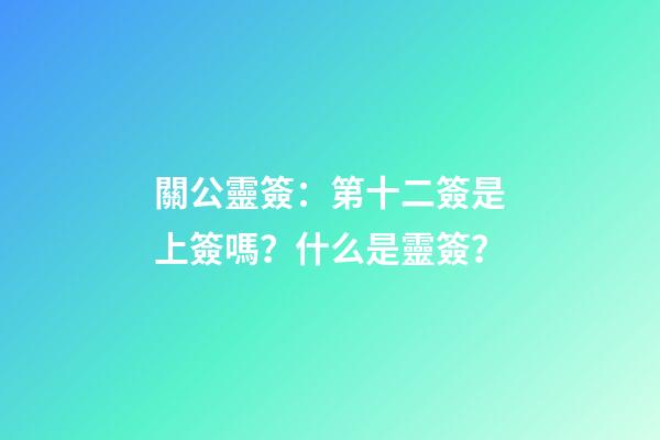 關公靈簽：第十二簽是上簽嗎？什么是靈簽？