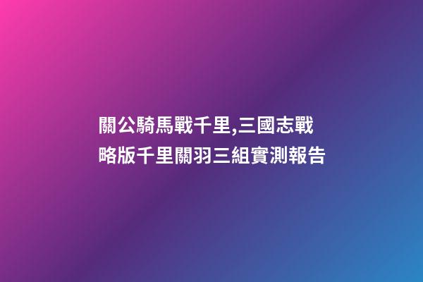 關公騎馬戰千里,三國志戰略版千里關羽三組實測報告-第1張-觀點-玄機派