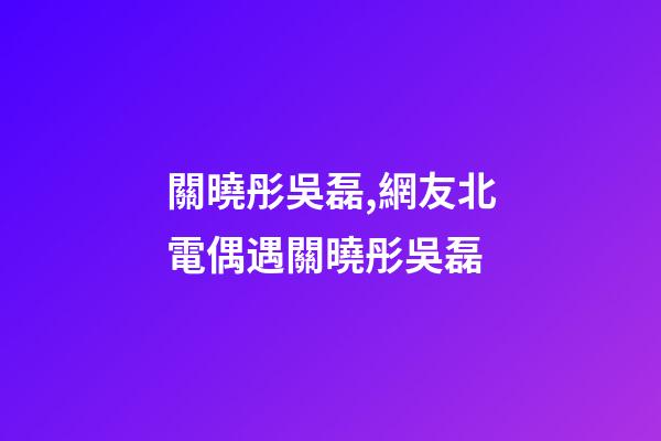 關曉彤吳磊,網友北電偶遇關曉彤吳磊-第1張-觀點-玄機派