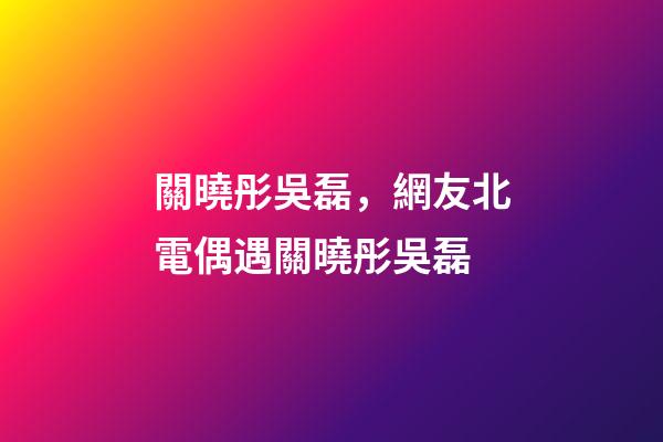 關曉彤吳磊，網友北電偶遇關曉彤吳磊-第1張-觀點-玄機派