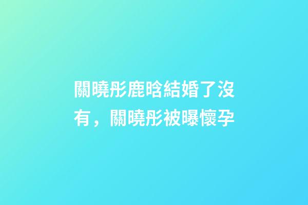 關曉彤鹿晗結婚了沒有，關曉彤被曝懷孕-第1張-觀點-玄機派