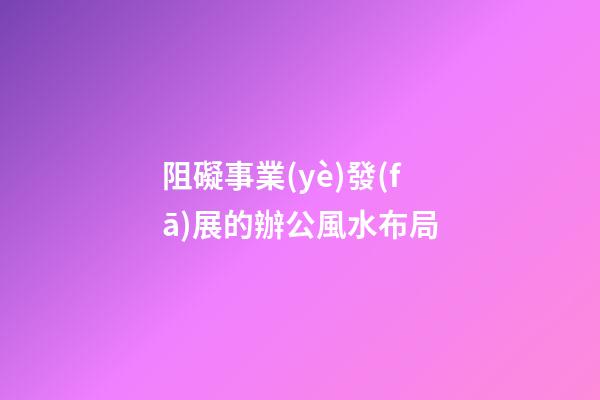 阻礙事業(yè)發(fā)展的辦公風水布局
