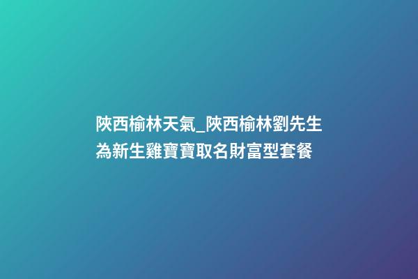 陜西榆林天氣_陜西榆林劉先生為新生雞寶寶取名財富型套餐-第1張-公司起名-玄機派