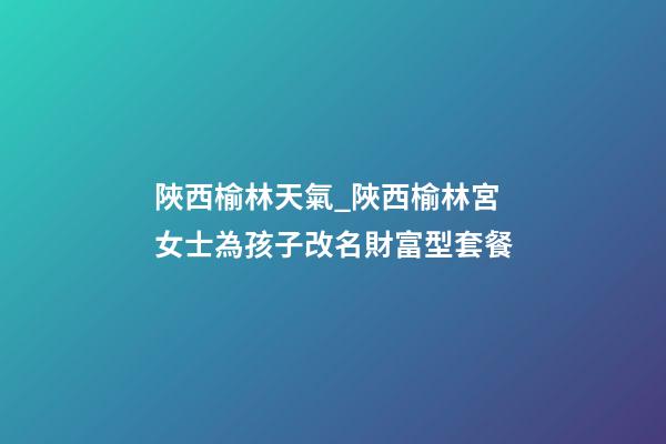 陜西榆林天氣_陜西榆林宮女士為孩子改名財富型套餐-第1張-公司起名-玄機派