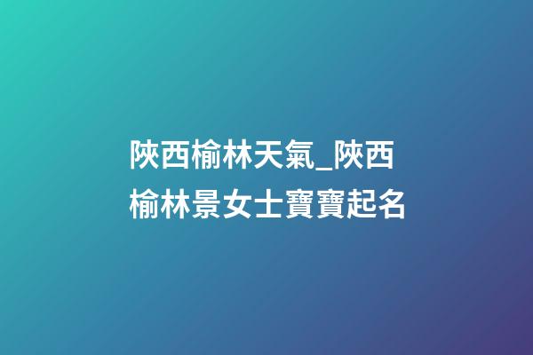 陜西榆林天氣_陜西榆林景女士寶寶起名-第1張-公司起名-玄機派
