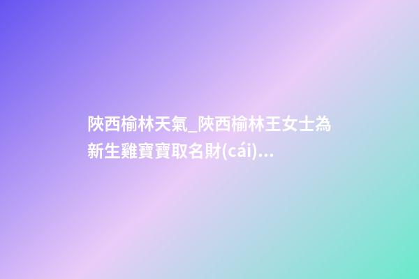 陜西榆林天氣_陜西榆林王女士為新生雞寶寶取名財(cái)富型套餐-第1張-公司起名-玄機(jī)派