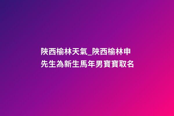 陜西榆林天氣_陜西榆林申先生為新生馬年男寶寶取名-第1張-公司起名-玄機派
