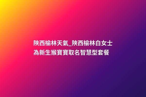 陜西榆林天氣_陜西榆林白女士為新生猴寶寶取名智慧型套餐-第1張-公司起名-玄機派
