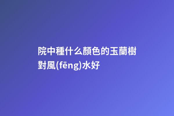 院中種什么顏色的玉蘭樹對風(fēng)水好