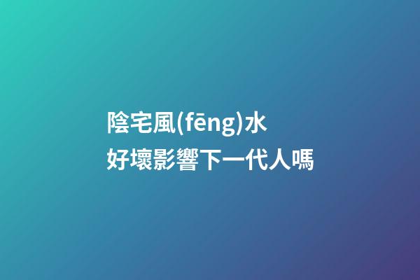 陰宅風(fēng)水好壞影響下一代人嗎