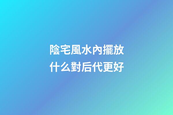陰宅風水內擺放什么對后代更好