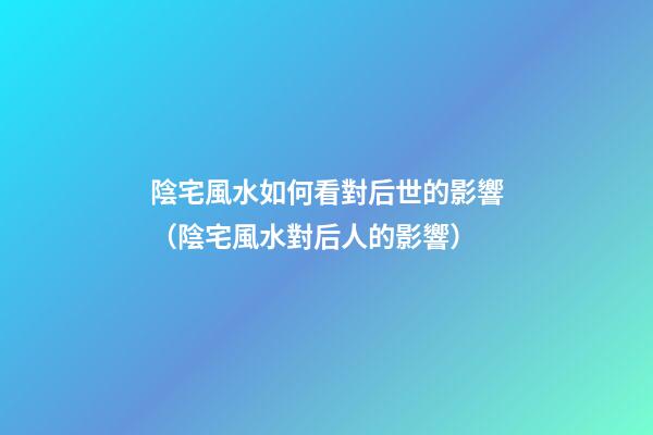 陰宅風水如何看對后世的影響（陰宅風水對后人的影響）
