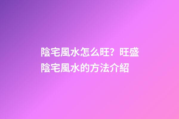 陰宅風水怎么旺？旺盛陰宅風水的方法介紹