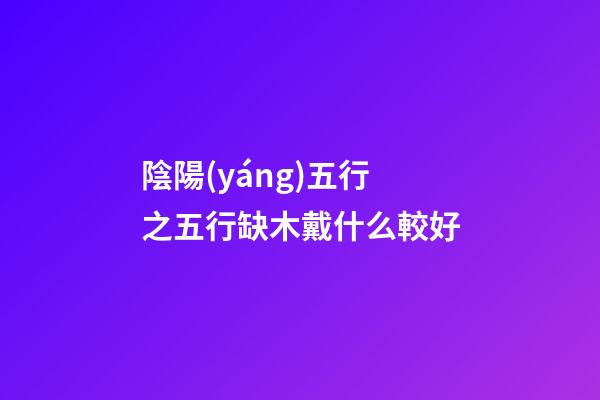 陰陽(yáng)五行之五行缺木戴什么較好