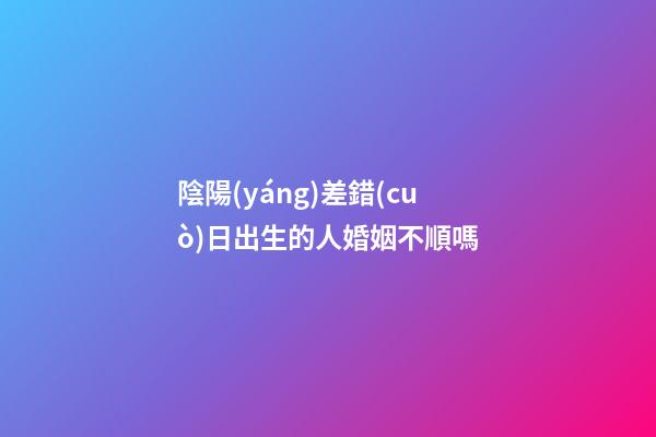 陰陽(yáng)差錯(cuò)日出生的人婚姻不順嗎