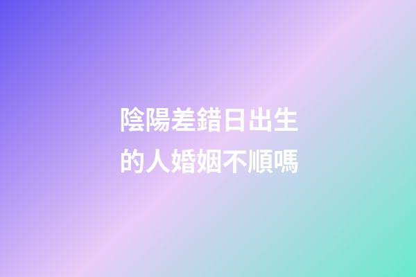陰陽差錯日出生的人婚姻不順嗎