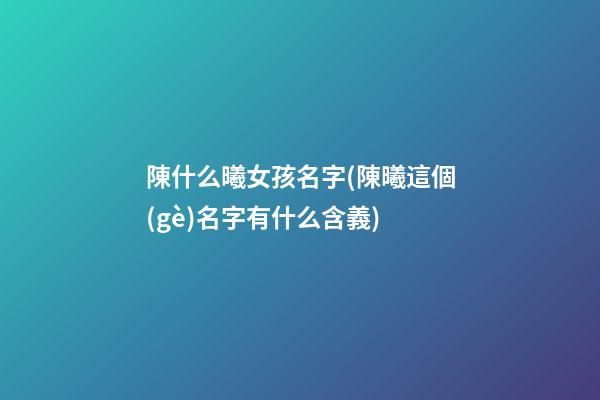 陳什么曦女孩名字(陳曦這個(gè)名字有什么含義)