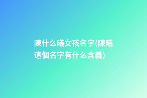 陳什么曦女孩名字(陳曦這個名字有什么含義)