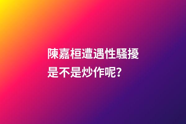 陳嘉桓遭遇性騷擾是不是炒作呢？